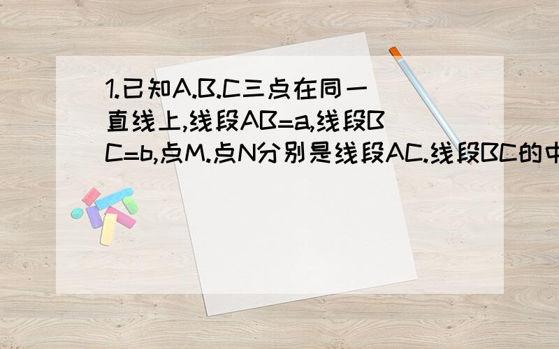 1.已知A.B.C三点在同一直线上,线段AB=a,线段BC=b,点M.点N分别是线段AC.线段BC的中点,则线段MN长是.2.若线段AB=a,C是线段AB延长线上任意一点,M.N分别是AC和CB的中点,则MN=（ ）（注意：两道题都要有