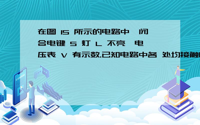 在图 15 所示的电路中,闭合电键 S 灯 L 不亮,电压表 V 有示数.已知电路中各 处均接触良好,除灯 L 和电在图 15 所示的电路中,闭合电键 S 灯 L 不亮,电压表 V 有示数.已知电路中各处均接触良好,