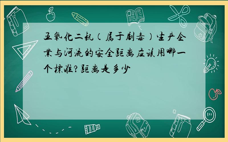 五氧化二钒（属于剧毒）生产企业与河流的安全距离应该用哪一个标准?距离是多少