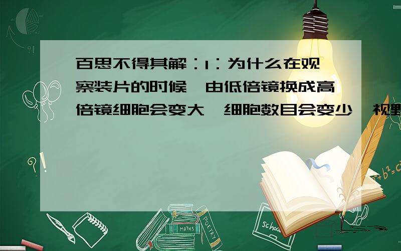 百思不得其解：1：为什么在观察装片的时候,由低倍镜换成高倍镜细胞会变大,细胞数目会变少,视野亮度会变暗?2：为什么催化脂肪酶水解的酶是蛋白酶而不是脂肪酶.不是说了酶有专一性的吗