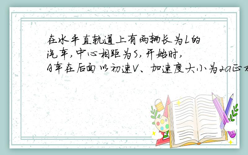 在水平直轨道上有两辆长为L的汽车,中心相距为S,开始时,A车在后面以初速V、加速度大小为2a正对着B车.在水平直轨道上有两辆长为L的汽车,中心相距为S,开始时,A车在后面以初速V、加速度大小