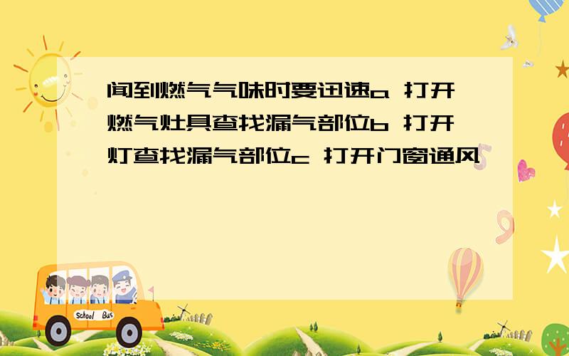 闻到燃气气味时要迅速a 打开燃气灶具查找漏气部位b 打开灯查找漏气部位c 打开门窗通风