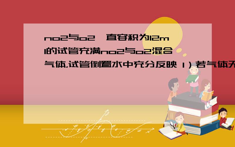 no2与o2一直容积为12ml的试管充满no2与o2混合气体，试管倒置水中充分反映 1）若气体无剩余，原混合气体中no2与o2的体积各是多少 2）若剩余气体2ml，原混合气体中no2与o2体积各是多少