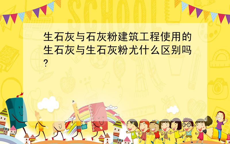 生石灰与石灰粉建筑工程使用的生石灰与生石灰粉尤什么区别吗?