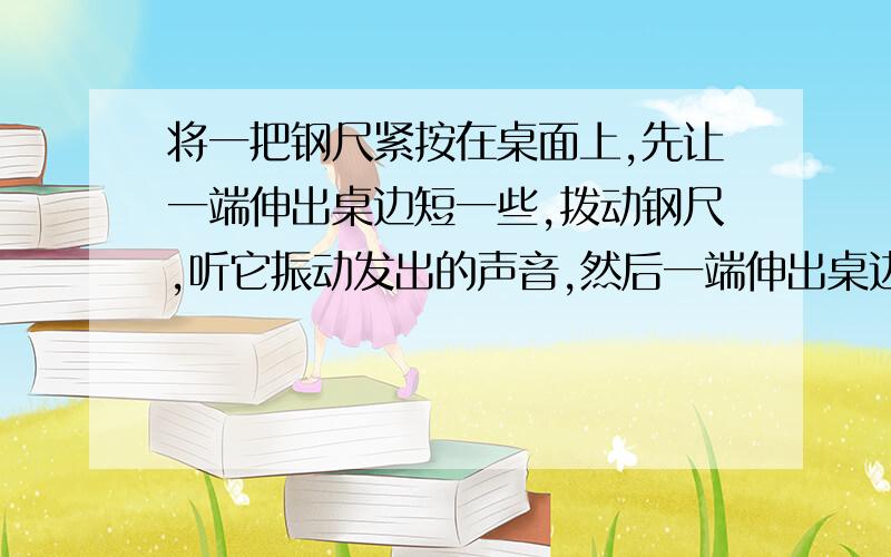 将一把钢尺紧按在桌面上,先让一端伸出桌边短一些,拨动钢尺,听它振动发出的声音,然后一端伸出桌边长一些,再拨动钢尺,听它振动发出的声音,使钢尺两次振动幅度大致相同.比较两种情况下,