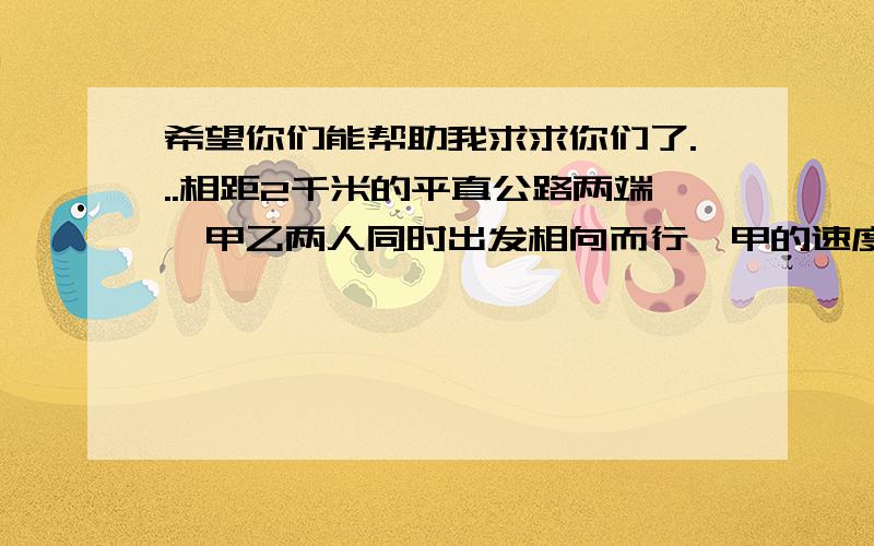 希望你们能帮助我求求你们了...相距2千米的平直公路两端,甲乙两人同时出发相向而行,甲的速度为5km/h,乙的速度为3km/h,有一只小狗以6km/h的速率,在甲乙出发的同时,由甲处跑向乙,在途中与乙