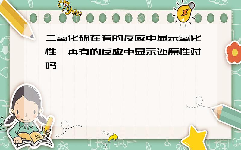 二氧化硫在有的反应中显示氧化性,再有的反应中显示还原性对吗