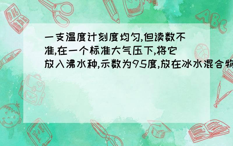 一支温度计刻度均匀,但读数不准,在一个标准大气压下,将它放入沸水种,示数为95度,放在冰水混合物种,