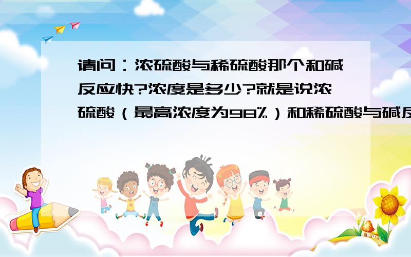 请问：浓硫酸与稀硫酸那个和碱反应快?浓度是多少?就是说浓硫酸（最高浓度为98%）和稀硫酸与碱反应的最适宜浓度是多少?也就是说反应速率最快的浓度.麻烦说出原因,最好详细一点,