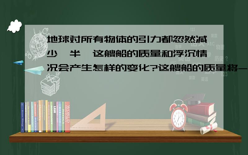 地球对所有物体的引力都忽然减少一半,这艘船的质量和浮沉情况会产生怎样的变化?这艘船的质量将---(变大\变小\不变),它的位置将---(上浮一些\下沉一些\不变).最好用公式推导什么的..