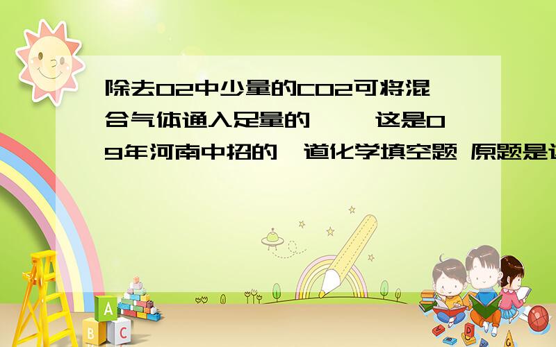 除去O2中少量的CO2可将混合气体通入足量的 ——这是09年河南中招的一道化学填空题 原题是这样的17.实验是科学探究的重要途径,请将下列有关实验问题填写完整1除去O2中少量的CO2可将混合气