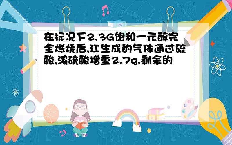 在标况下2.3G饱和一元醇完全燃烧后,江生成的气体通过硫酸,浓硫酸增重2.7g.剩余的