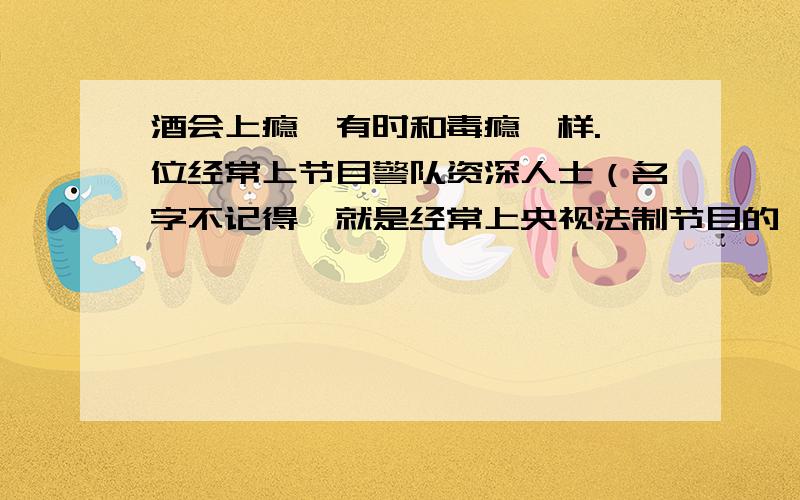 酒会上瘾,有时和毒瘾一样.一位经常上节目警队资深人士（名字不记得,就是经常上央视法制节目的,你们知道吧）在一档节目中说酒是软毒品.酒会引发酒精中毒,车祸,家庭破裂等悲剧.那么酒