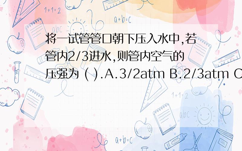 将一试管管口朝下压入水中,若管内2/3进水,则管内空气的压强为 ( ).A.3/2atm B.2/3atm C.2atm D.3atm