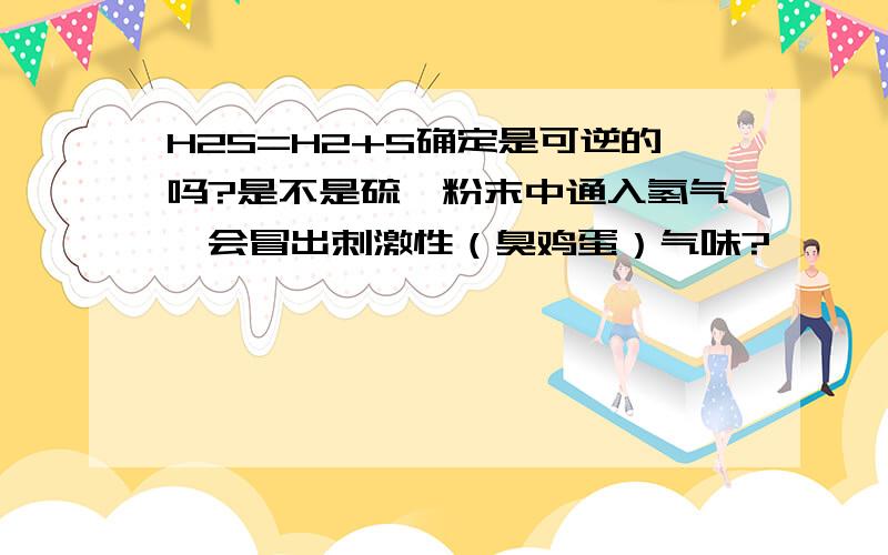 H2S=H2+S确定是可逆的吗?是不是硫磺粉末中通入氢气,会冒出刺激性（臭鸡蛋）气味?