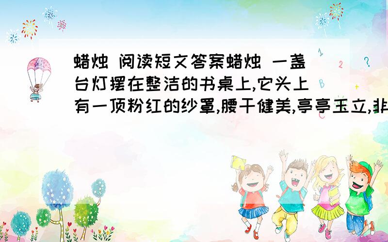 蜡烛 阅读短文答案蜡烛 一盏台灯摆在整洁的书桌上,它头上有一顶粉红的纱罩,腰干健美,亭亭玉立,非常引人注目.每当夜幕降临的时候,它便发出银白色的光辉,照亮了它自己,也照亮了整个房间