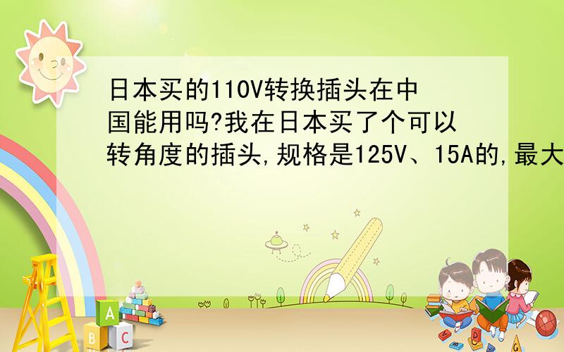 日本买的110V转换插头在中国能用吗?我在日本买了个可以转角度的插头,规格是125V、15A的,最大负荷1500W.但是中国的电源是220V,这样的插头能用在中国的电源上没.我是指中国220V的电器,通过日本