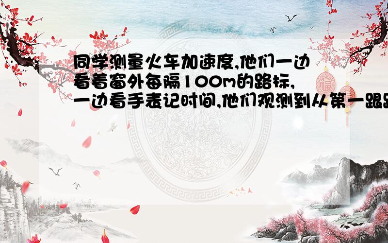 同学测量火车加速度,他们一边看着窗外每隔100m的路标,一边看手表记时间,他们观测到从第一跟路标运动到