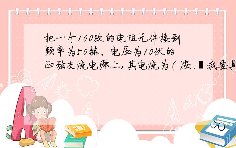 把一个100欧的电阻元件接到频率为50赫、电压为10伏的正弦交流电源上,其电流为（ ）安.我要具体点最好直接计算