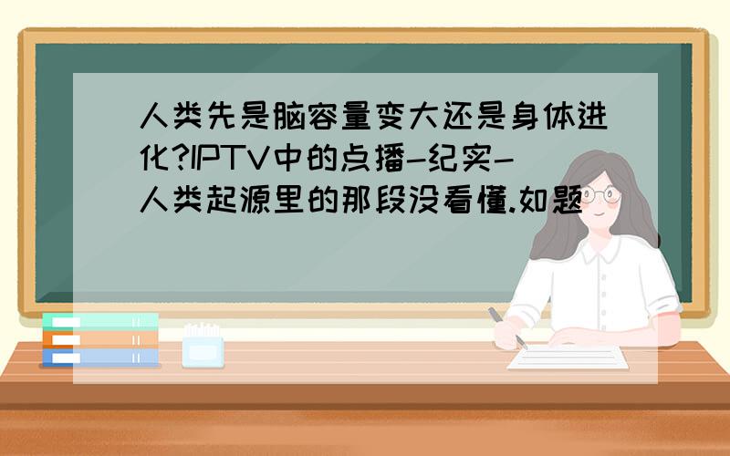 人类先是脑容量变大还是身体进化?IPTV中的点播-纪实-人类起源里的那段没看懂.如题