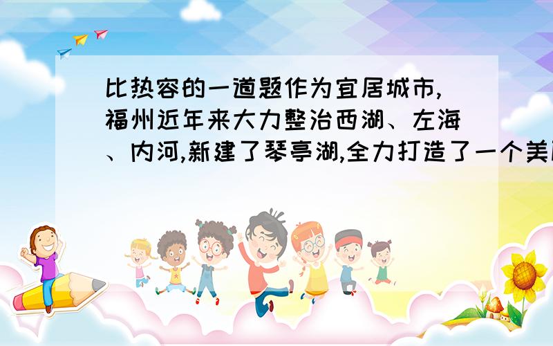 比热容的一道题作为宜居城市,福州近年来大力整治西湖、左海、内河,新建了琴亭湖,全力打造了一个美丽的水城,较好的调节了福州市区的气温.请你用比热容的知识解释修建人工湖和内河可