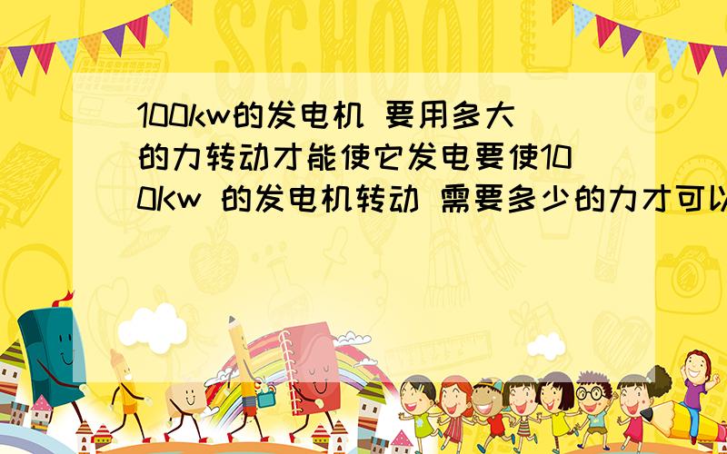 100kw的发电机 要用多大的力转动才能使它发电要使100Kw 的发电机转动 需要多少的力才可以发电 谁知道啊