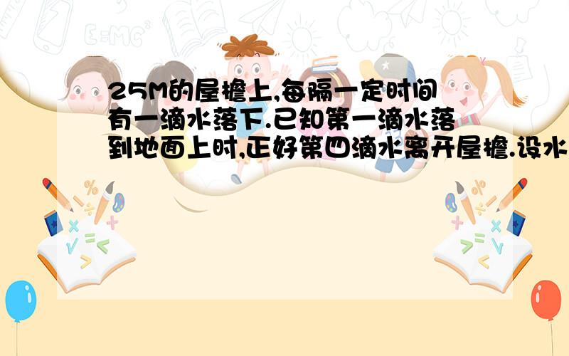 25M的屋檐上,每隔一定时间有一滴水落下.已知第一滴水落到地面上时,正好第四滴水离开屋檐.设水滴的运动是自由落体运动,求第一滴水落地瞬间空中各相邻两滴水的距离.（g取十米美二次方秒