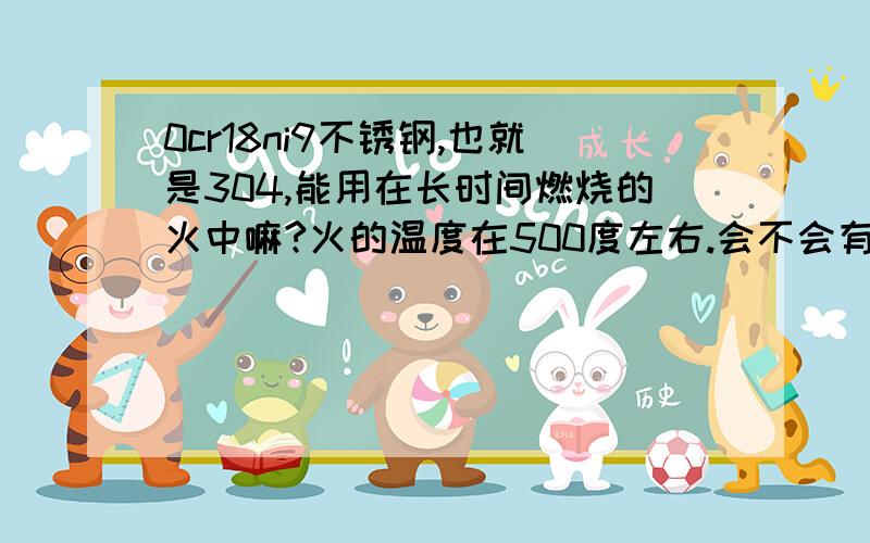 0cr18ni9不锈钢,也就是304,能用在长时间燃烧的火中嘛?火的温度在500度左右.会不会有什么变化.怎么处在长时间的燃烧过程中,轻微的碰撞会出现什么问题吗?