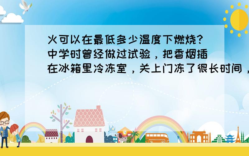 火可以在最低多少温度下燃烧?中学时曾经做过试验，把香烟插在冰箱里冷冻室，关上门冻了很长时间，再打开，仍然在燃烧着~冰箱可以把鱼和肉冻的象石头，为什么香烟还可以在里面燃烧