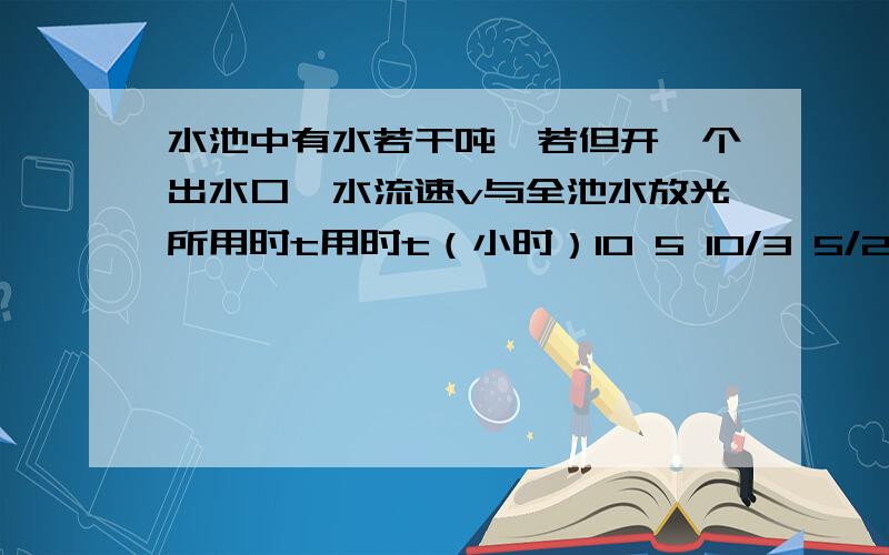 水池中有水若干吨,若但开一个出水口,水流速v与全池水放光所用时t用时t（小时）10 5 10/3 5/2 2 5/4 1 逐渐减小 出水速度v（吨/小时） 1 2 3 4 5 8 10 逐渐增大（1）写出放光池中水用时t（小时）与