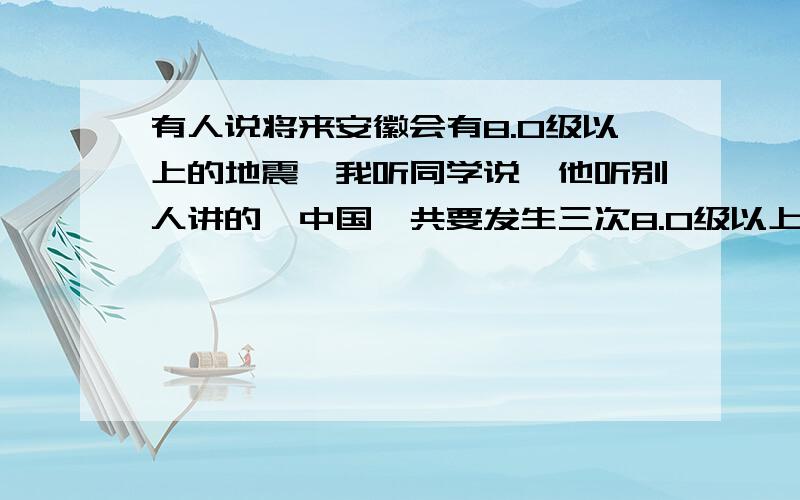 有人说将来安徽会有8.0级以上的地震,我听同学说,他听别人讲的,中国一共要发生三次8.0级以上的地震,一次是唐山大地震,一次是汶川大地震,最后一次就是安徽.这是不是真的?