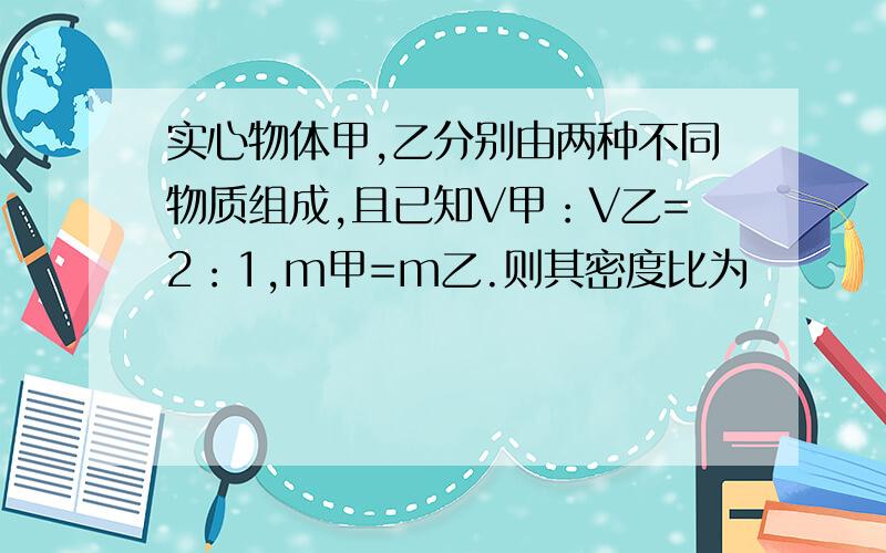 实心物体甲,乙分别由两种不同物质组成,且已知V甲：V乙=2：1,m甲=m乙.则其密度比为