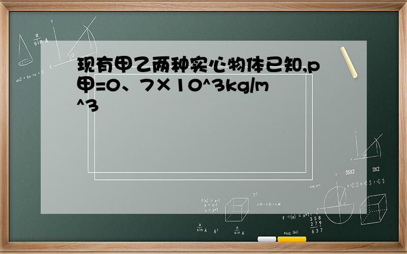 现有甲乙两种实心物体已知,p甲=0、7×10^3kg/m^3