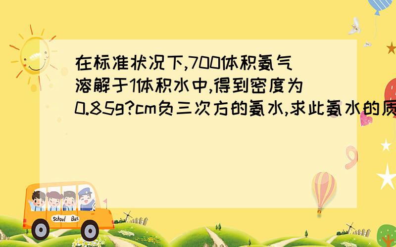 在标准状况下,700体积氨气溶解于1体积水中,得到密度为0.85g?cm负三次方的氨水,求此氨水的质量分数和物...在标准状况下,700体积氨气溶解于1体积水中,得到密度为0.85g?cm负三次方的氨水,求此氨