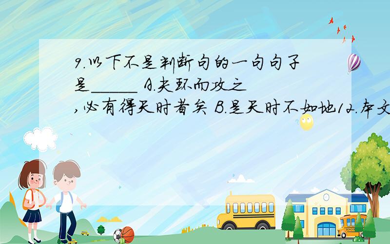 9.以下不是判断句的一句句子是_____ A.夫环而攻之,必有得天时者矣 B.是天时不如地12.本文得出的结论是_____ A.天时不如地利,地利不如人和 B.得道者多助,失道者寡助 C.故君子有不战,战必胜矣 D.