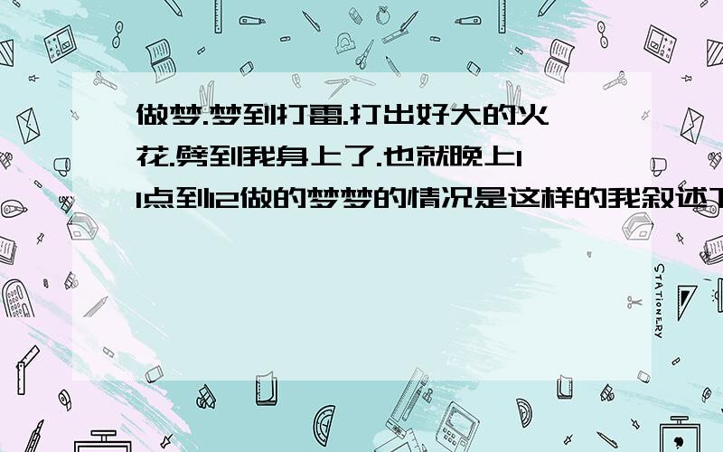 做梦.梦到打雷.打出好大的火花.劈到我身上了.也就晚上11点到12做的梦梦的情况是这样的我叙述下当时我们不在家里都在家门外 然后停电 接着就开始打雷 打在地上的雷还带有火花然后我就