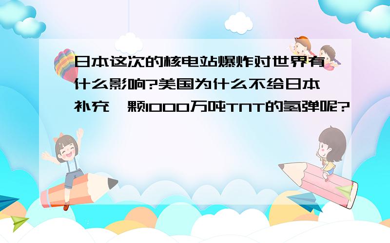 日本这次的核电站爆炸对世界有什么影响?美国为什么不给日本补充一颗1000万吨TNT的氢弹呢?