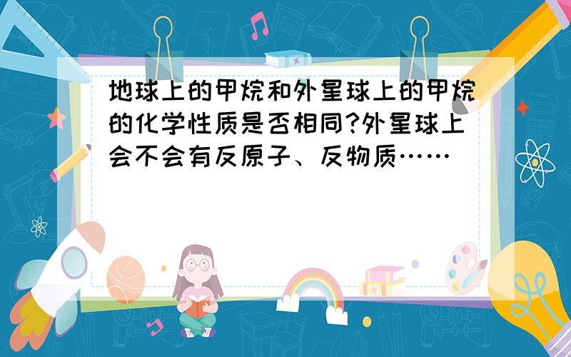 地球上的甲烷和外星球上的甲烷的化学性质是否相同?外星球上会不会有反原子、反物质……