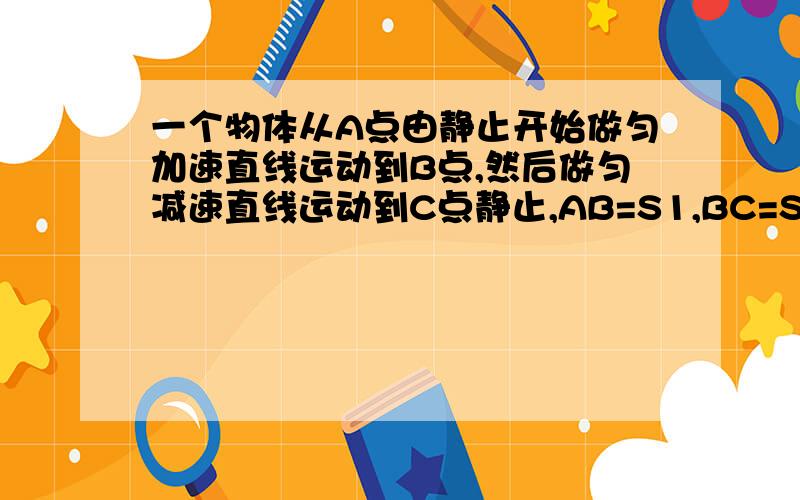 一个物体从A点由静止开始做匀加速直线运动到B点,然后做匀减速直线运动到C点静止,AB=S1,BC=S2,A到C总时为t 问：物体在 AB,BC段的加速度大小各是多少