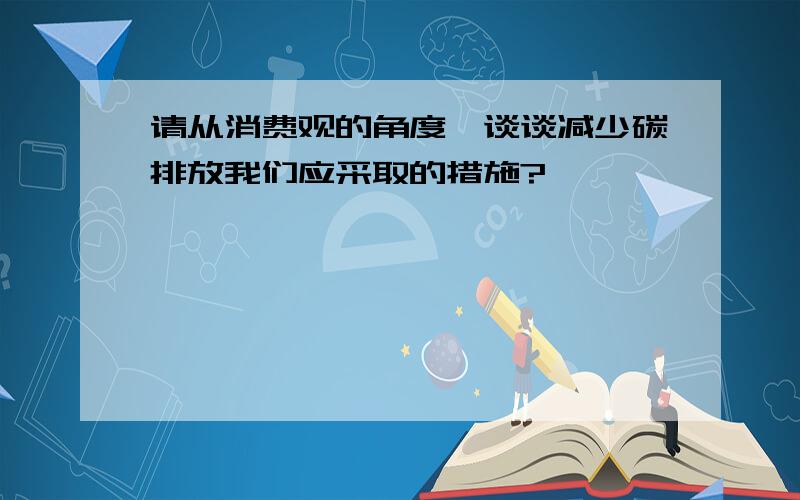 请从消费观的角度,谈谈减少碳排放我们应采取的措施?