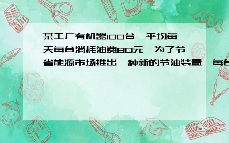 某工厂有机器100台,平均每天每台消耗油费80元,为了节省能源市场推出一种新的节油装置,每台机器改装费400元,工厂第一次改装机器后核算已改装后的机器每天消耗的油费占剩下来改装的机器