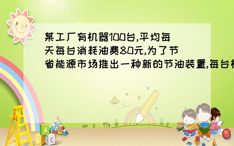 某工厂有机器100台,平均每天每台消耗油费80元,为了节省能源市场推出一种新的节油装置,每台机器改装费4000元,工厂第一次改装机器后核算已改装后的机器每天消耗的油费占剩下来改装的机器