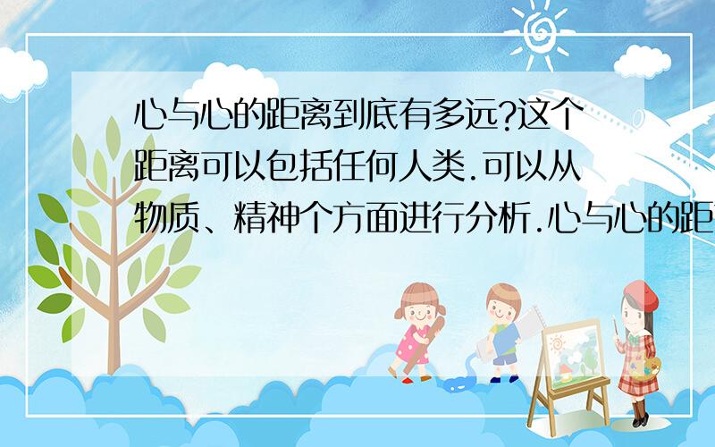 心与心的距离到底有多远?这个距离可以包括任何人类.可以从物质、精神个方面进行分析.心与心的距离到底有多少是由于爱面子和傲慢与偏见引起的.人类相互信任的基础是什么?