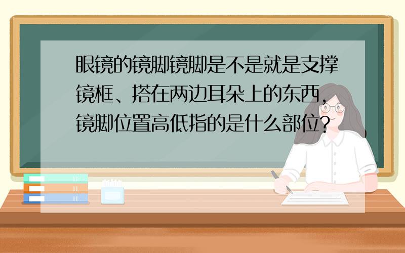 眼镜的镜脚镜脚是不是就是支撑镜框、搭在两边耳朵上的东西,镜脚位置高低指的是什么部位?