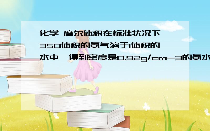 化学 摩尔体积在标准状况下,350体积的氨气溶于1体积的水中,得到密度是0.92g/cm-3的氨水,求此氨水的物质的量的浓度（要过程）