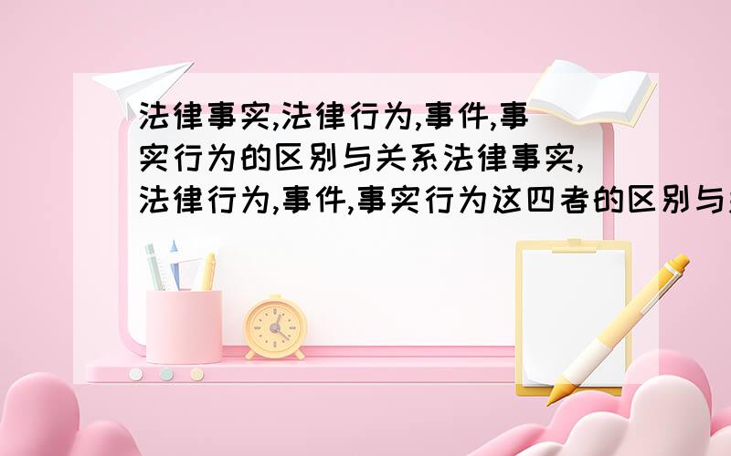 法律事实,法律行为,事件,事实行为的区别与关系法律事实,法律行为,事件,事实行为这四者的区别与关系,最好举例说明.