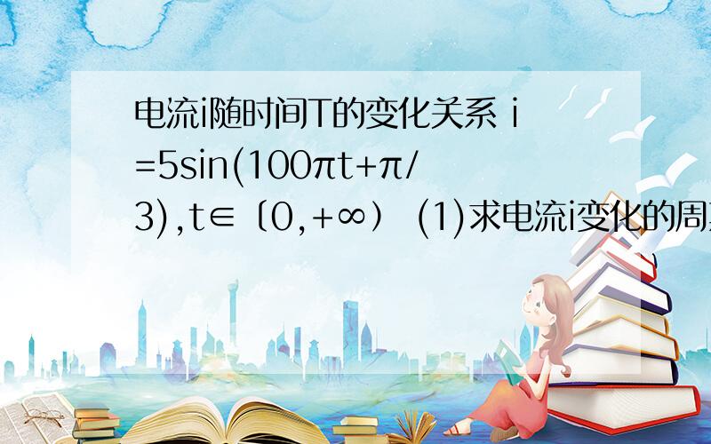 电流i随时间T的变化关系 i=5sin(100πt+π/3),t∈〔0,+∞） (1)求电流i变化的周期、频率、极其初相 （2）电流i随时间T的变化关系 i=5sin(100πt+π/3),t∈〔0,+∞） (1)求电流i变化的周期、频率、极其初