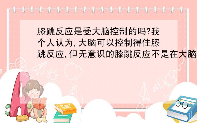 膝跳反应是受大脑控制的吗?我个人认为,大脑可以控制得住膝跳反应,但无意识的膝跳反应不是在大脑的控制下发生的,我快要考试了,谢啦.