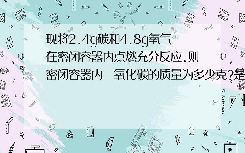 现将2.4g碳和4.8g氧气在密闭容器内点燃充分反应,则密闭容器内一氧化碳的质量为多少克?是4.8不是8............