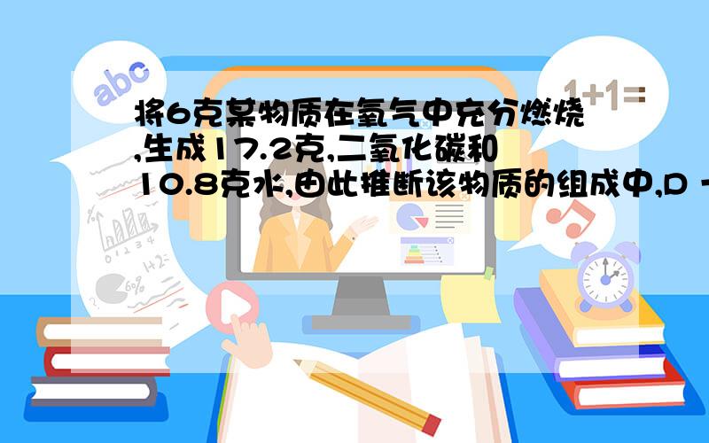 将6克某物质在氧气中充分燃烧,生成17.2克,二氧化碳和10.8克水,由此推断该物质的组成中,D 一定含有 氧 氢 碳 三种 元素